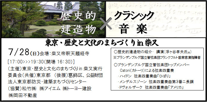歴史的建造物×クラッシック音楽　東京・歴史と文化のまちづくりin柴又　7/28（日）会場：柴又帝釈天題経寺　[17：00＞19：30（開場16：30）]　（主催）東京・歴史と文化のまちづくりin柴又実行　委員会（共催）東京都、（後援）葛飾区、公益財団、法人東京都防災・建築まちづくりセンター、（協賛）松竹（株）、（株）アイエム、（株）トーヨー建設、（株）岡田不動産　○歴史的建造物の紹介・ 講演(浮ヶ谷孝夫氏※)　※ブランデンブルグ国立管弦楽団フランクフルト首席客演指揮者　○ブランデンブルグ国立管弦楽団トップメンバー　Catori（カトーリ）による弦楽四重奏　・ハイドン　弦楽四重奏曲「ひばり」　・メンデルスゾーン　弦楽四重奏曲第３番ニ長調　・ドボルザーク　弦楽四重奏曲「アメリカ」